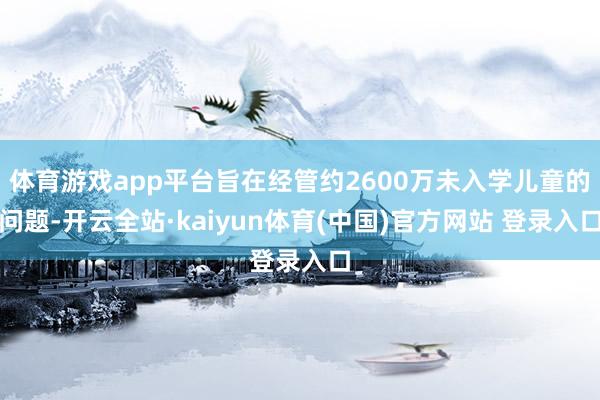 体育游戏app平台旨在经管约2600万未入学儿童的问题-开云全站·kaiyun体育(中国)官方网站 登录入口