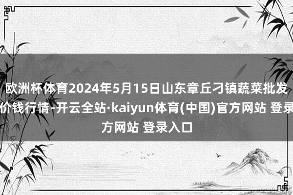 欧洲杯体育2024年5月15日山东章丘刁镇蔬菜批发商场价钱行情-开云全站·kaiyun体育(中国)官方网站 登录入口