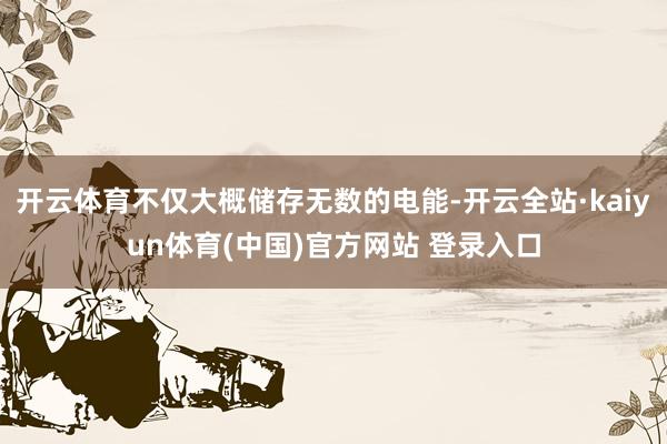 开云体育不仅大概储存无数的电能-开云全站·kaiyun体育(中国)官方网站 登录入口