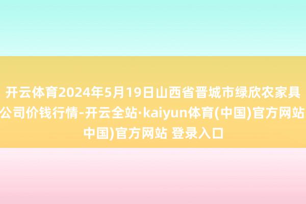 开云体育2024年5月19日山西省晋城市绿欣农家具营业有限公司价钱行情-开云全站·kaiyun体育(中国)官方网站 登录入口