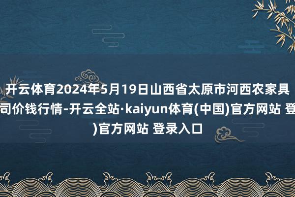 开云体育2024年5月19日山西省太原市河西农家具有限公司价钱行情-开云全站·kaiyun体育(中国)官方网站 登录入口