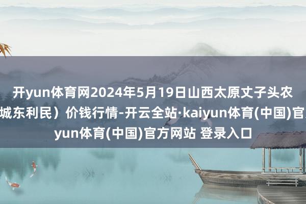 开yun体育网2024年5月19日山西太原丈子头农居品物流园（原城东利民）价钱行情-开云全站·kaiyun体育(中国)官方网站 登录入口