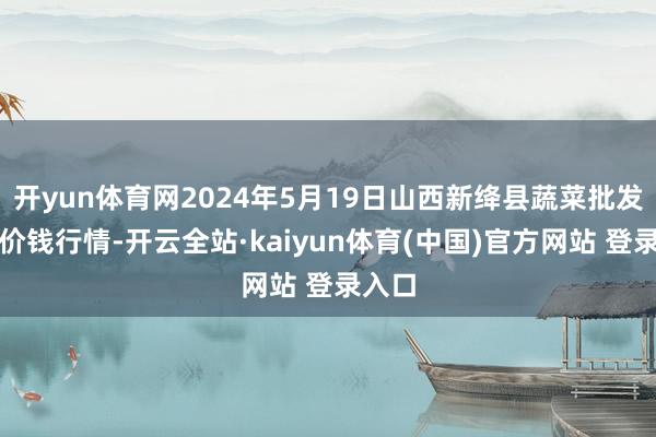 开yun体育网2024年5月19日山西新绛县蔬菜批发商场价钱行情-开云全站·kaiyun体育(中国)官方网站 登录入口