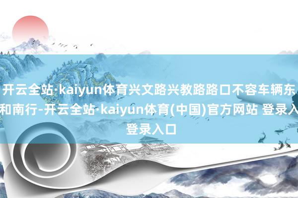 开云全站·kaiyun体育兴文路兴教路路口不容车辆东行和南行-开云全站·kaiyun体育(中国)官方网站 登录入口