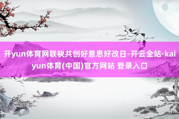 开yun体育网联袂共创好意思好改日-开云全站·kaiyun体育(中国)官方网站 登录入口