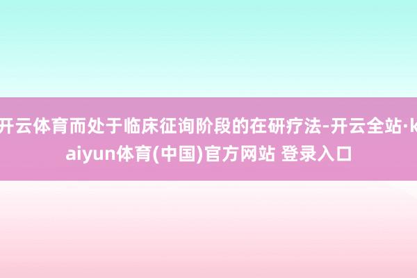 开云体育而处于临床征询阶段的在研疗法-开云全站·kaiyun体育(中国)官方网站 登录入口