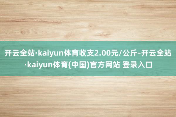 开云全站·kaiyun体育收支2.00元/公斤-开云全站·kaiyun体育(中国)官方网站 登录入口