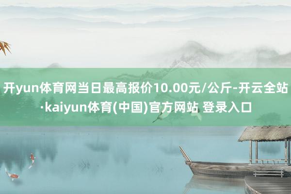 开yun体育网当日最高报价10.00元/公斤-开云全站·kaiyun体育(中国)官方网站 登录入口