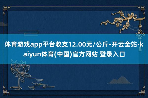 体育游戏app平台收支12.00元/公斤-开云全站·kaiyun体育(中国)官方网站 登录入口