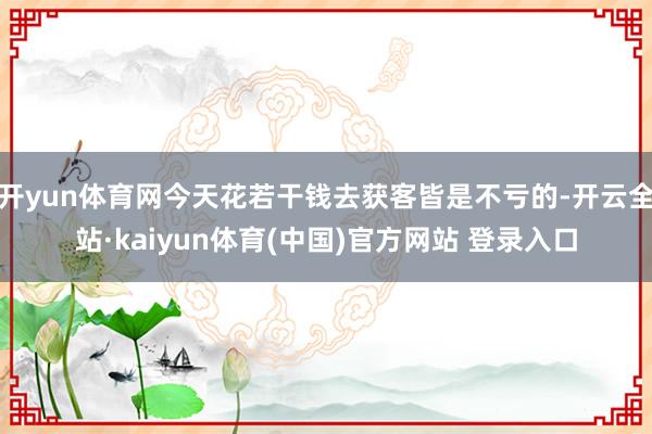 开yun体育网今天花若干钱去获客皆是不亏的-开云全站·kaiyun体育(中国)官方网站 登录入口