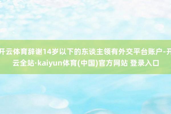 开云体育辞谢14岁以下的东谈主领有外交平台账户-开云全站·kaiyun体育(中国)官方网站 登录入口