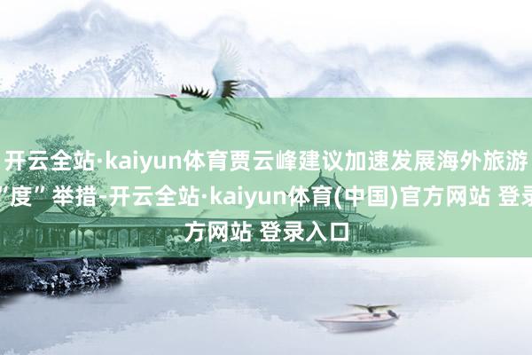 开云全站·kaiyun体育贾云峰建议加速发展海外旅游的六“度”举措-开云全站·kaiyun体育(中国)官方网站 登录入口