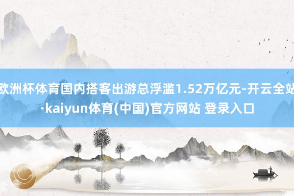 欧洲杯体育国内搭客出游总浮滥1.52万亿元-开云全站·kaiyun体育(中国)官方网站 登录入口