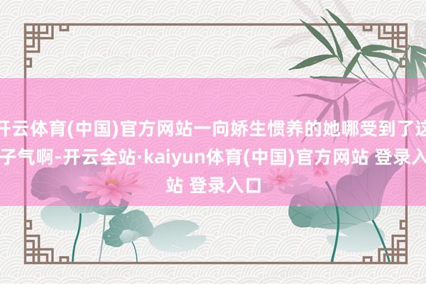 开云体育(中国)官方网站一向娇生惯养的她哪受到了这股子气啊-开云全站·kaiyun体育(中国)官方网站 登录入口