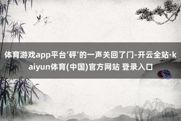 体育游戏app平台‘砰’的一声关回了门-开云全站·kaiyun体育(中国)官方网站 登录入口