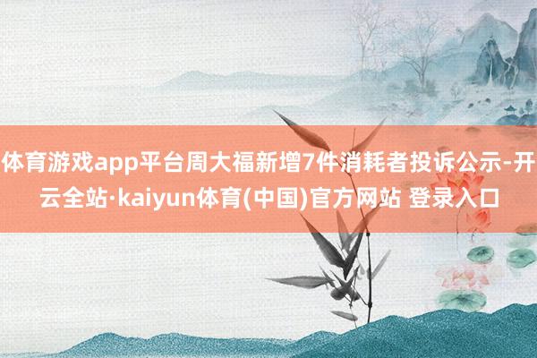 体育游戏app平台周大福新增7件消耗者投诉公示-开云全站·kaiyun体育(中国)官方网站 登录入口