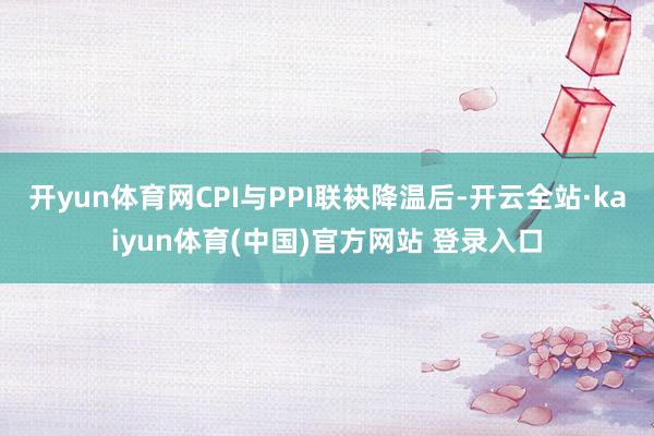 开yun体育网CPI与PPI联袂降温后-开云全站·kaiyun体育(中国)官方网站 登录入口