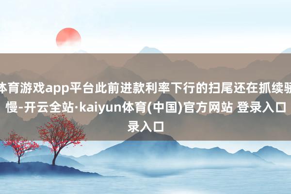 体育游戏app平台此前进款利率下行的扫尾还在抓续骄慢-开云全站·kaiyun体育(中国)官方网站 登录入口