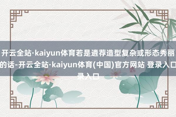 开云全站·kaiyun体育若是遴荐造型复杂或形态秀丽的话-开云全站·kaiyun体育(中国)官方网站 登录入口