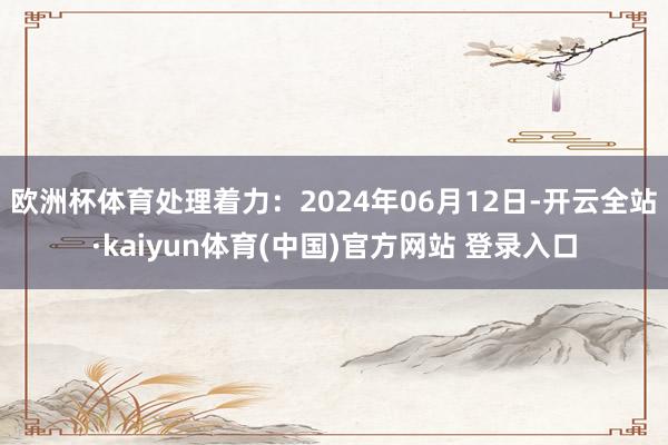 欧洲杯体育处理着力：2024年06月12日-开云全站·kaiyun体育(中国)官方网站 登录入口