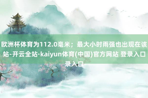 欧洲杯体育为112.0毫米；最大小时雨强也出现在该站-开云全站·kaiyun体育(中国)官方网站 登录入口