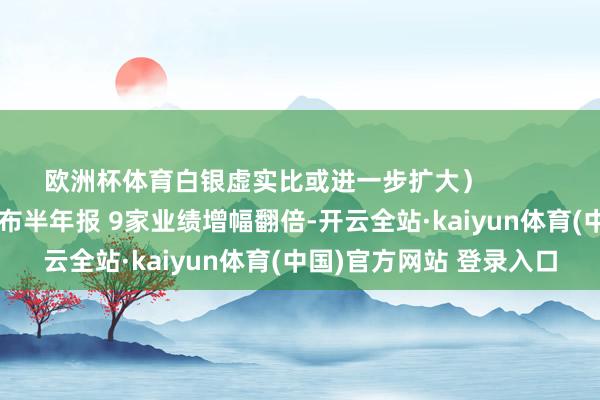 欧洲杯体育白银虚实比或进一步扩大）            原标题：50家公司公布半年报 9家业绩增幅翻倍-开云全站·kaiyun体育(中国)官方网站 登录入口