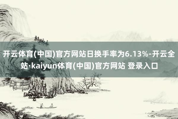 开云体育(中国)官方网站日换手率为6.13%-开云全站·kaiyun体育(中国)官方网站 登录入口