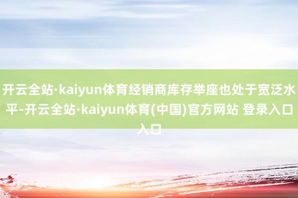 开云全站·kaiyun体育经销商库存举座也处于宽泛水平-开云全站·kaiyun体育(中国)官方网站 登录入口