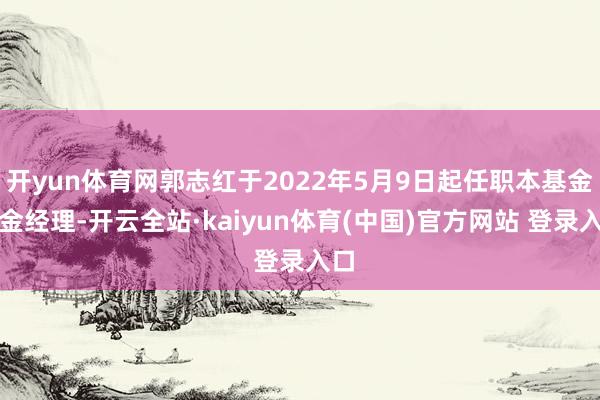 开yun体育网郭志红于2022年5月9日起任职本基金基金经理-开云全站·kaiyun体育(中国)官方网站 登录入口