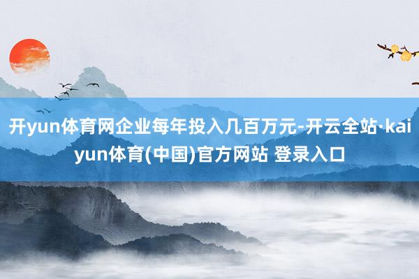 开yun体育网企业每年投入几百万元-开云全站·kaiyun体育(中国)官方网站 登录入口