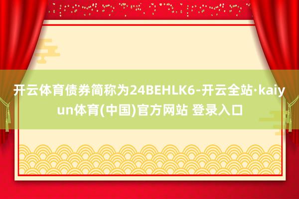 开云体育债券简称为24BEHLK6-开云全站·kaiyun体育(中国)官方网站 登录入口