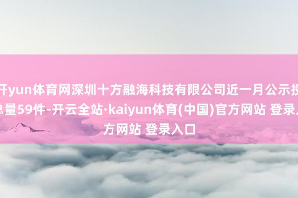 开yun体育网深圳十方融海科技有限公司近一月公示投诉总量59件-开云全站·kaiyun体育(中国)官方网站 登录入口