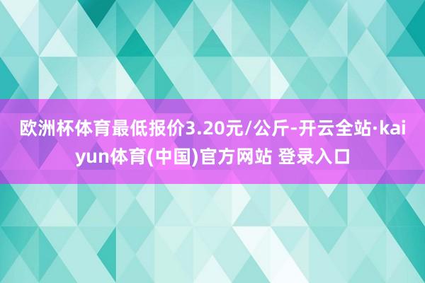 欧洲杯体育最低报价3.20元/公斤-开云全站·kaiyun体育(中国)官方网站 登录入口