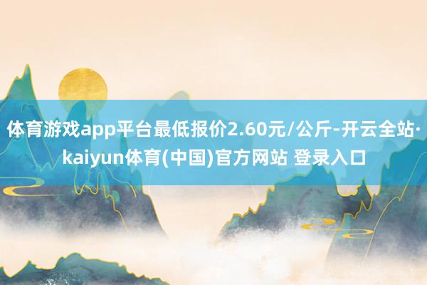 体育游戏app平台最低报价2.60元/公斤-开云全站·kaiyun体育(中国)官方网站 登录入口