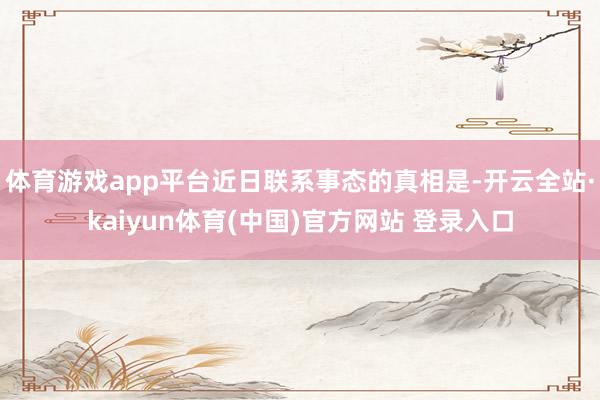 体育游戏app平台近日联系事态的真相是-开云全站·kaiyun体育(中国)官方网站 登录入口