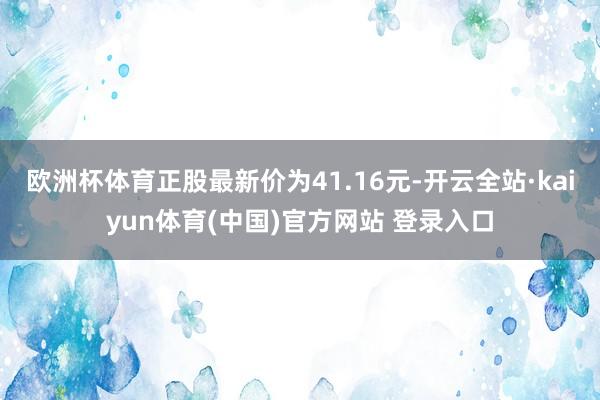 欧洲杯体育正股最新价为41.16元-开云全站·kaiyun体育(中国)官方网站 登录入口