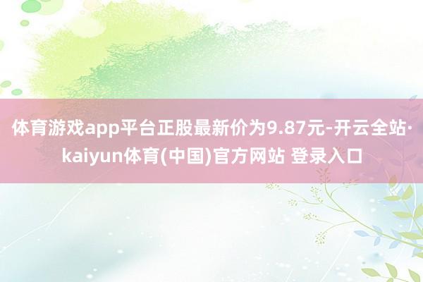 体育游戏app平台正股最新价为9.87元-开云全站·kaiyun体育(中国)官方网站 登录入口