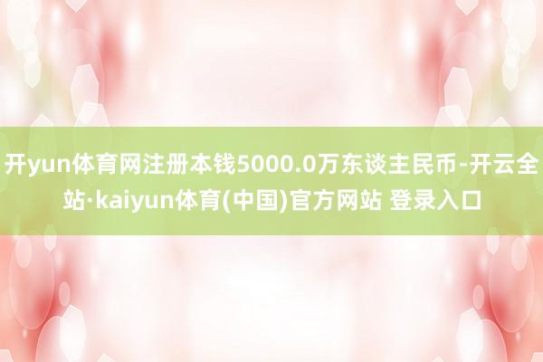 开yun体育网注册本钱5000.0万东谈主民币-开云全站·kaiyun体育(中国)官方网站 登录入口