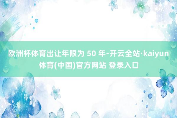 欧洲杯体育出让年限为 50 年-开云全站·kaiyun体育(中国)官方网站 登录入口