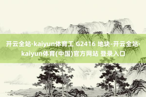 开云全站·kaiyun体育工 G2416 地块-开云全站·kaiyun体育(中国)官方网站 登录入口