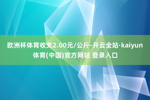 欧洲杯体育收支2.00元/公斤-开云全站·kaiyun体育(中国)官方网站 登录入口