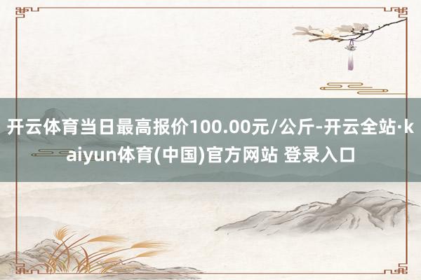 开云体育当日最高报价100.00元/公斤-开云全站·kaiyun体育(中国)官方网站 登录入口