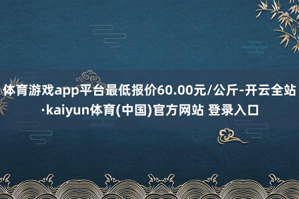 体育游戏app平台最低报价60.00元/公斤-开云全站·kaiyun体育(中国)官方网站 登录入口