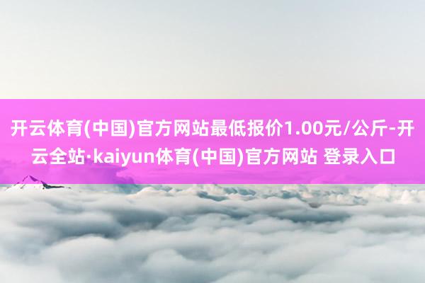 开云体育(中国)官方网站最低报价1.00元/公斤-开云全站·kaiyun体育(中国)官方网站 登录入口