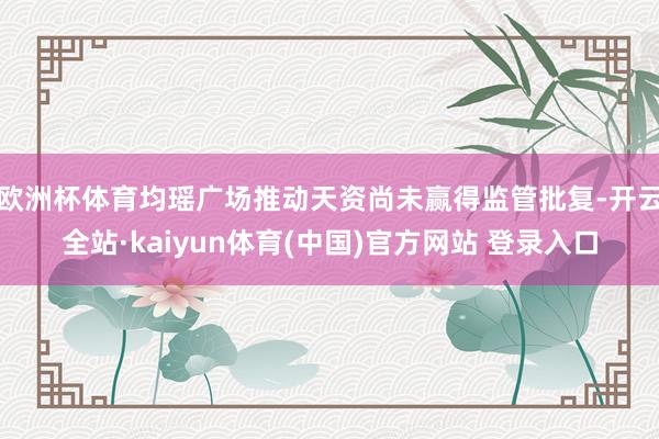 欧洲杯体育均瑶广场推动天资尚未赢得监管批复-开云全站·kaiyun体育(中国)官方网站 登录入口