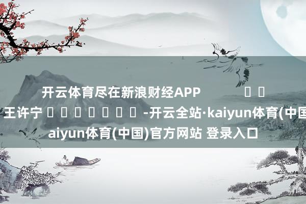 开云体育尽在新浪财经APP            						牵涉剪辑：王许宁 							-开云全站·kaiyun体育(中国)官方网站 登录入口