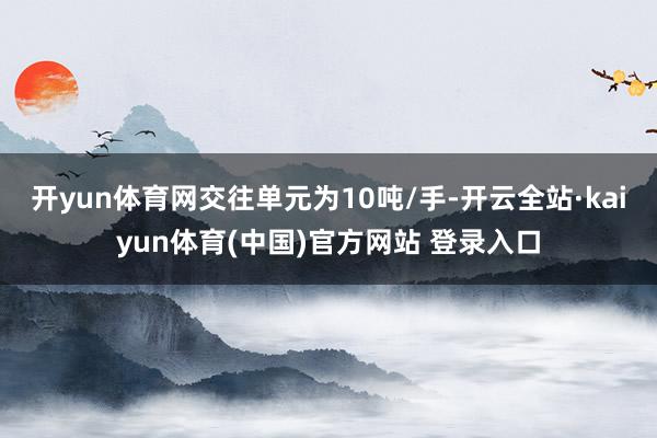 开yun体育网交往单元为10吨/手-开云全站·kaiyun体育(中国)官方网站 登录入口