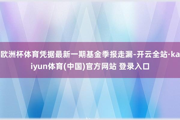 欧洲杯体育凭据最新一期基金季报走漏-开云全站·kaiyun体育(中国)官方网站 登录入口