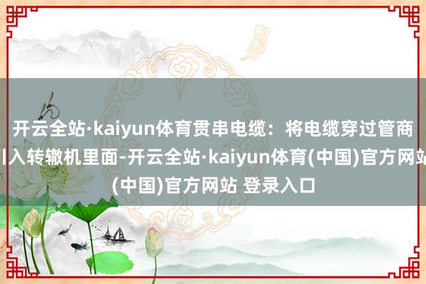 开云全站·kaiyun体育贯串电缆：将电缆穿过管商榷、弯头引入转辙机里面-开云全站·kaiyun体育(中国)官方网站 登录入口