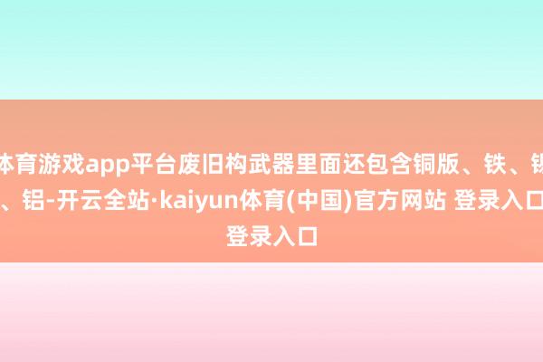 体育游戏app平台废旧构武器里面还包含铜版、铁、锡、铝-开云全站·kaiyun体育(中国)官方网站 登录入口